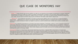 QUE CLASE DE MONITORES HAY
• Monitor CTTambién llamado tubos de rayos catodicos, los cuales son unos dispositivos que se emplean principalmente en monitores y televisores.
Este dispositivo funciona por medio de un cañón el cual dispara constantemente a la pantalla la cual se encuentra cubierta de fósforo, el cual se
ilumina al entrar en contacto con los electrones. También ya que es un monitor a color cuenta con pixeles que están compuestos por fostoro rojo,
azul y verde, y de esta manera iluminando cualquier punto con diferentes intensidades puedes obtener cualquier color.
Monitor LCD Es una pantalla de cristal liquido, la cual tiene una estructuración delgada y plana, la cual cuenta con un numero de pixeles en
colores puestos delante de una luz, cuenta con una resolución desde 120×720 pixeles, cuenta con un soporte de color conocido como gama de
colores y con un retardo de tiempo en mostrar una imagen en lo que dura un pixel en cambiar de color, también tiene un ancho y una altura de 5;4
hasta 16;10.
Monitor LED Es un dispositivo semiconductor, el cual emite luz de manera incoherente y luminiscente, es decir, es como una pequeña campanita de
cristal pintado relleno de un elemento que al recibir la electricidad se ilumina. Tienen una luz muy focalizada, es decir, en una dirección. Un led por si
solo no alumbra demasiado, sin embargo, muchos de ellos juntos dan una luz muy pura y eficaz. Los monitores led están formados por un conjunto de
led que al recibir el impulso electrico se iluminan. Tienen muchas ventajas, ya que no se funden como ocurre con los pixeles, permiten fabricar pantallas
extremadamente planas y con una gran calidad.
Monitores DLPSe basa en un semiconductor óptico llamado Digital Micromirror Device, o integrado DMD es básicamente un microinterruptor
extremadamente exacto que permite modular digitalmente la luz mediante millones de espejos microscópicos dispuestos en un colector rectangular.
Cada espejo esta separado de su vecina menos de 1 micrón. Estos espejos son literalmente capaces de activarse miles de veces por segundo y se utilizan
para dirigir la luz hacia un espacio específico de un pixel. La duración de la sincronización de encendido/apagado determina el nivel del gris que muestra
el pixel. Los integrados actuales de DMD pueden producir hasta 1024 grados de gris.
 