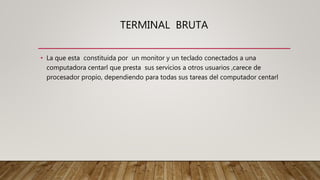 TERMINAL BRUTA
• La que esta constituida por un monitor y un teclado conectados a una
computadora centarl que presta sus servicios a otros usuarios ,carece de
procesador propio, dependiendo para todas sus tareas del computador centarl
 