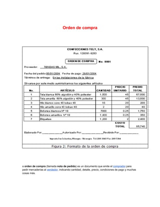 Orden de compra




a orden de compra (llamada nota de pedido) es un documento que emite el comprador para
pedir mercaderías al vendedor, indicando cantidad, detalle, precio, condiciones de pago y muchas
cosas más.
 