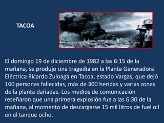 El domingo 19 de diciembre de 1982 a las 6:15 de la
mañana, se produjo una tragedia en la Planta Generadora
Eléctrica Ricardo Zuloaga en Tacoa, estado Vargas, que dejó
160 personas fallecidas, más de 300 heridas y varias zonas
de la planta dañadas. Los medios de comunicación
reseñaron que una primera explosión fue a las 6:30 de la
mañana, al momento de descargarse 15 mil litros de fuel oil
en el tanque ocho.
TACOA
 