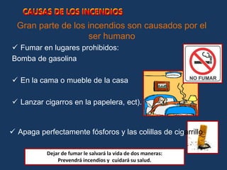Gran parte de los incendios son causados por el
ser humano
 Fumar en lugares prohibidos:
Bomba de gasolina
 En la cama o mueble de la casa
 Lanzar cigarros en la papelera, ect).
CAUSAS DE LOS INCENDIOS
 Apaga perfectamente fósforos y las colillas de cigarrillo
Dejar de fumar le salvará la vida de dos maneras:
Prevendrá incendios y cuidará su salud.
CAUSAS DE LOS INCENDIOS
 