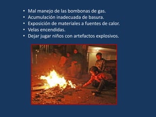 • Mal manejo de las bombonas de gas.
• Acumulación inadecuada de basura.
• Exposición de materiales a fuentes de calor.
• Velas encendidas.
• Dejar jugar niños con artefactos explosivos.
 