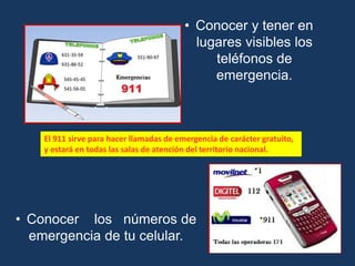 • Conocer y tener en
lugares visibles los
teléfonos de
emergencia.
• Conocer los números de
emergencia de tu celular.
El 911 sirve para hacer llamadas de emergencia de carácter gratuito,
y estará en todas las salas de atención del territorio nacional.
 
