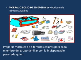 • MORRAL O BOLSO DE EMERGENCIA y Botiquín de
Primeros Auxilios.
Preparar morrales de diferentes colores para cada
miembro del grupo familiar con lo indispensable
para cada quien.
 