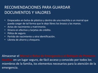 RECOMENDACIONES PARA GUARDAR
DOCUMENTOS Y VALORES
• Empacados en bolsa de plástico y dentro de una mochila o un morral que
pueda cargar de tal forma que le deje libres los brazos y las manos.
• Actas de nacimiento y matrimonio.
• Dinero en efectivo y tarjetas de crédito.
• Póliza de seguro.
• Partida de nacimiento u otra identificación.
• Libreta de ahorro y chequera.
Almacenar el Morral o Bolso de Emergencia y el Botiquín de Primeros
Auxilios en un lugar seguro, de fácil acceso y conocido por todos los
miembros de la familia, los elementos necesarios para la atención de la
emergencia.
 