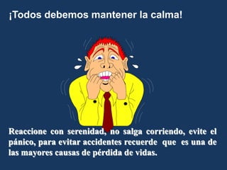 ¡Todos debemos mantener la calma!
Reaccione con serenidad, no salga corriendo, evite el
pánico, para evitar accidentes recuerde que es una de
las mayores causas de pérdida de vidas.
 