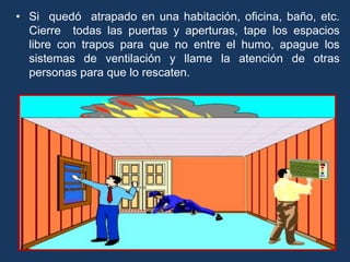 • Si quedó atrapado en una habitación, oficina, baño, etc.
Cierre todas las puertas y aperturas, tape los espacios
libre con trapos para que no entre el humo, apague los
sistemas de ventilación y llame la atención de otras
personas para que lo rescaten.
 