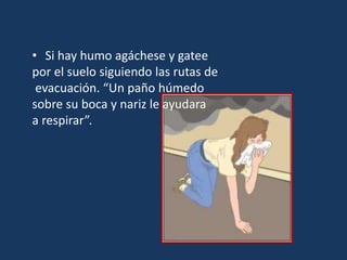 • Si hay humo agáchese y gatee
por el suelo siguiendo las rutas de
evacuación. “Un paño húmedo
sobre su boca y nariz le ayudara
a respirar”.
 