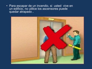 • Para escapar de un incendio, si usted vive en
un edificio, no utilice los ascensores puede
quedar atrapado .
 