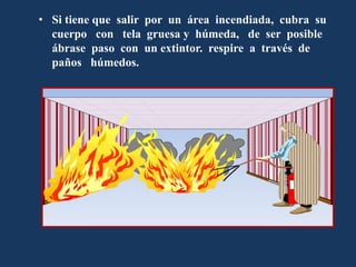 • Si tiene que salir por un área incendiada, cubra su
cuerpo con tela gruesa y húmeda, de ser posible
ábrase paso con un extintor. respire a través de
paños húmedos.
 