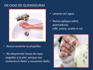 EN CASO DE QUEMADURAS
• Lavarse con agua
• Nunca aplique sobre
quemaduras
café, arena, aceite ni sal.
• Nunca reviente la ampollas.
• No desprenda trazos de ropa
pegadas a la piel, porque eso
aumenta el dolor y causamos daño.
 