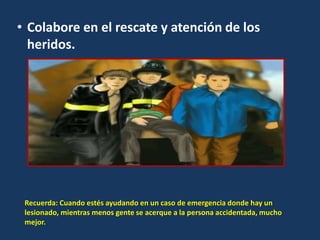 • Colabore en el rescate y atención de los
heridos.
Recuerda: Cuando estés ayudando en un caso de emergencia donde hay un
lesionado, mientras menos gente se acerque a la persona accidentada, mucho
mejor.
 