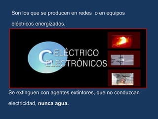 Son los que se producen en redes o en equipos
eléctricos energizados.
Se extinguen con agentes extintores, que no conduzcan
electricidad, nunca agua.
 