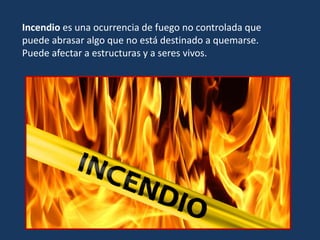Incendio es una ocurrencia de fuego no controlada que
puede abrasar algo que no está destinado a quemarse.
Puede afectar a estructuras y a seres vivos.
 