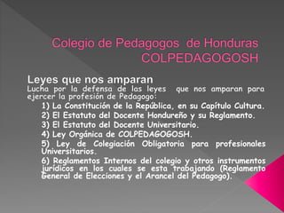 1) La Constitución de la República, en su Capítulo Cultura.
2) El Estatuto del Docente Hondureño y su Reglamento.
3) El Estatuto del Docente Universitario.
4) Ley Orgánica de COLPEDAGOGOSH.
5) Ley de Colegiación Obligatoria para profesionales
Universitarios.
6) Reglamentos Internos del colegio y otros instrumentos
jurídicos en los cuales se esta trabajando (Reglamento
General de Elecciones y el Arancel del Pedagogo).
 