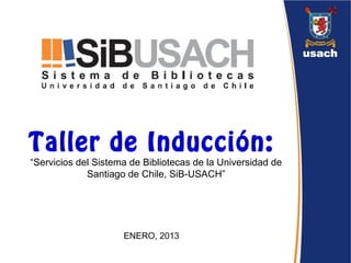 Taller de Inducción: 
“Servicios del Sistema de Bibliotecas de la Universidad de 
Santiago de Chile, SiB-USACH” 
ENERO, 2013 
 