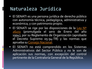 Naturaleza JurídicaEl SENATI es una persona jurídica de derecho público con autonomía técnica, pedagógica, administrativa y económica, y con patrimonio propio.  El SENATI se rige por las disposiciones de la Ley Nº 26272 (promulgada el 1ero de Enero del año 1994), por su Reglamento de Organización (aprobado el Decreto Supremo 05-94-TR) y las normas que aprueba su Consejo Nacional.  El SENATI no está comprendido en los Sistemas Administrativos del Sector Público y no le son de aplicación sus normas, con excepción del control pertinente de la Contraloría General de la República. 
