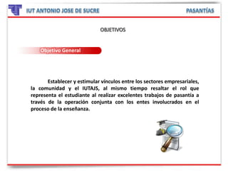 Objetivo General
Establecer y estimular vínculos entre los sectores empresariales,
la comunidad y el IUTAJS, al mismo tiempo resaltar el rol que
representa el estudiante al realizar excelentes trabajos de pasantía a
través de la operación conjunta con los entes involucrados en el
proceso de la enseñanza.
 