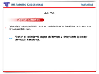 Objetivos Específicos
Desarrollar y dar seguimiento a todos los convenios entre los interesados de acuerdo a las
normativas establecidas.
Asignar los respectivos tutores académicos y jurados para garantizar
proyectos satisfactorios.
 