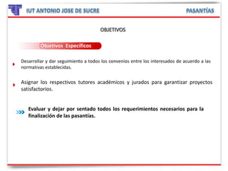 Objetivos Específicos
Desarrollar y dar seguimiento a todos los convenios entre los interesados de acuerdo a las
normativas establecidas.
Asignar los respectivos tutores académicos y jurados para garantizar proyectos
satisfactorios.
Evaluar y dejar por sentado todos los requerimientos necesarios para la
finalización de las pasantías.
 