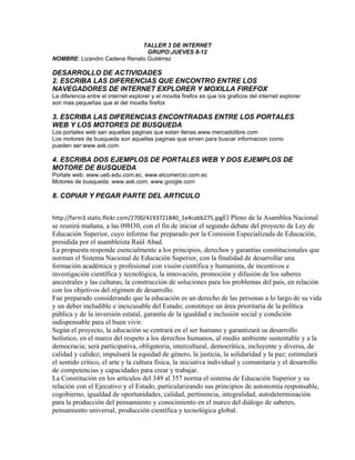 TALLER 3 DE INTERNET
GRUPO:JUEVES 8-12
NOMBRE: Lizandro Cadena Renato Gutiérrez
DESARROLLO DE ACTIVIDADES
2. ESCRIBA LAS DIFERENCIAS QUE ENCONTRO ENTRE LOS
NAVEGADORES DE INTERNET EXPLORER Y MOXILLA FIREFOX
La diferencia entre el internet explorer y el moxilla firefox es que los graficos del internet explorer
son mas pequeñas que el del moxilla firefox
3. ESCRIBA LAS DIFERENCIAS ENCONTRADAS ENTRE LOS PORTALES
WEB Y LOS MOTORES DE BUSQUEDA
Los portales web san aquellas paginas que estan llenas.www.mercadolibre.com
Los motores de busqueda son aquellas paginas que sirven para buscar informacion como
pueden ser:www.ask.com.
4. ESCRIBA DOS EJEMPLOS DE PORTALES WEB Y DOS EJEMPLOS DE
MOTORE DE BUSQUEDA
Portale web: www.ueb.edu.com.ec, www.elcomercio.com.ec
Motores de busqueda: www.ask.com, www.google.com
8. COPIAR Y PEGAR PARTE DEL ARTICULO
http://farm3.static.flickr.com/2700/4193721840_1e4cabb275.jpgEl Pleno de la Asamblea Nacional
se reunirá mañana, a las 09H30, con el fin de iniciar el segundo debate del proyecto de Ley de
Educación Superior, cuyo informe fue preparado por la Comisión Especializada de Educación,
presidida por el asambleísta Raúl Abad.
La propuesta responde esencialmente a los principios, derechos y garantías constitucionales que
norman el Sistema Nacional de Educación Superior, con la finalidad de desarrollar una
formación académica y profesional con visión científica y humanista, de incentivos e
investigación científica y tecnológica, la innovación, promoción y difusión de los saberes
ancestrales y las culturas; la construcción de soluciones para los problemas del país, en relación
con los objetivos del régimen de desarrollo.
Fue preparado considerando que la educación es un derecho de las personas a lo largo de su vida
y un deber ineludible e inexcusable del Estado; constituye un área prioritaria de la política
pública y de la inversión estatal, garantía de la igualdad e inclusión social y condición
indispensable para el buen vivir.
Según el proyecto, la educación se centrará en el ser humano y garantizará su desarrollo
holístico, en el marco del respeto a los derechos humanos, al medio ambiente sustentable y a la
democracia; será participativa, obligatoria, intercultural, democrática, incluyente y diversa, de
calidad y calidez; impulsará la equidad de género, la justicia, la solidaridad y la paz; estimulará
el sentido crítico, el arte y la cultura física, la iniciativa individual y comunitaria y el desarrollo
de competencias y capacidades para crear y trabajar.
La Constitución en los artículos del 349 al 357 norma el sistema de Educación Superior y su
relación con el Ejecutivo y el Estado, particularizando sus principios de autonomía responsable,
cogobierno, igualdad de oportunidades, calidad, pertinencia, integralidad, autodeterminación
para la producción del pensamiento y conocimiento en el marco del diálogo de saberes,
pensamiento universal, producción científica y tecnológica global.
 