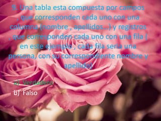 9. Una tabla esta compuesta por campos
, que corresponden cada uno con una
columna (nombre , apellidos…) y registros
, que corresponden cada uno con una fila (
en este ejemplo , cada fila seria una
persona, con su correspondiente nombre y
apellido)
a) Verdadero
b) Falso
 