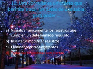 10. Una consulta es un objeto que
permite tratar los datos de una tabla,
para poder …
a) Visualizar únicamente los registros que
cumplen un determinado requisito
b) Insertar o modificar registros
c) Eliminar registros existentes
d) Todas las respuestas son ciertas
 