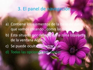 3. El panel de navegación …
a) Contiene los elementos de la base de datos
que vamos creando , como las tablas
b) Esta situado por defecto en la zona izquierda
de la ventana Access
c) Se puede ocultar/mostrar
d) Todas las opciones son ciertas
 