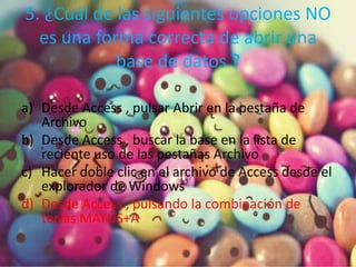 5. ¿Cuál de las siguientes opciones NO
es una forma correcta de abrir una
base de datos ?
a) Desde Access , pulsar Abrir en la pestaña de
Archivo
b) Desde Access , buscar la base en la lista de
reciente uso de las pestañas Archivo
c) Hacer doble clic en el archivo de Access desde el
explorador de Windows
d) Desde Access , pulsando la combinación de
teclas MAYÚS+A
 