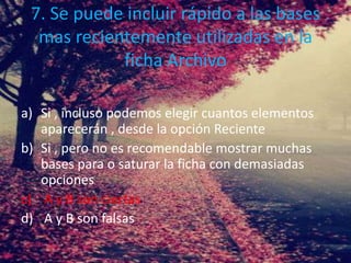 7. Se puede incluir rápido a las bases
mas recientemente utilizadas en la
ficha Archivo
a) Si , incluso podemos elegir cuantos elementos
aparecerán , desde la opción Reciente
b) Si , pero no es recomendable mostrar muchas
bases para o saturar la ficha con demasiadas
opciones
c) A y B son ciertas
d) A y B son falsas
 