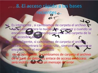 8. El acceso rápido a las bases
recientes …
a) Es inteligente , si cambiamos de carpeta el archivo ,
Access encontrara la nueva ruta , siempre y cuando se
encuentre en el mismo equipo o en una carpeta de la
red accesible desde el .
b) es inteligente, si cambiamos de carpeta el archivo ,
Access encontrara la nueva ruta , siempre y cuando se
encuentre en el mismo disco
c) no es inteligente. Si cambiamos de carpeta el archivo
de la base de datos, su enlace de acceso en Access
será inútil y mostrara un mensaje de error
 
