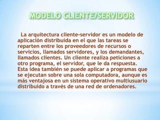 MODELO CLIENTE/SERVIDOR    La arquitectura cliente-servidor es un modelo de aplicación distribuida en el que las tareas se reparten entre los proveedores de recursos o servicios, llamados servidores, y los demandantes, llamados clientes. Un cliente realiza peticiones a otro programa, el servidor, que le da respuesta. Esta idea también se puede aplicar a programas que se ejecutan sobre una sola computadora, aunque es más ventajosa en un sistema operativo multiusuario distribuido a través de una red de ordenadores. 
