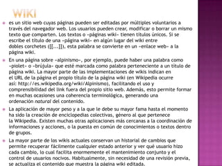    es un sitio web cuyas páginas pueden ser editadas por múltiples voluntarios a
    través del navegador web. Los usuarios pueden crear, modificar o borrar un mismo
    texto que comparten. Los textos o «páginas wiki» tienen títulos únicos. Si se
    escribe el título de una «página wiki» en algún lugar del wiki entre
    dobles corchetes ([[...]]), esta palabra se convierte en un «enlace web» a la
    página wiki.
   En una página sobre «alpinismo», por ejemplo, puede haber una palabra como
    «piolet» o «brújula» que esté marcada como palabra perteneciente a un título de
    página wiki. La mayor parte de las implementaciones de wikis indican en
    el URL de la página el propio título de la página wiki (en Wikipedia ocurre
    así: http://es.wikipedia.org/wiki/Alpinismo), facilitando el uso y
    comprensibilidad del link fuera del propio sitio web. Además, esto permite formar
    en muchas ocasiones una coherencia terminológica, generando una
    ordenación natural del contenido.
   La aplicación de mayor peso y a la que le debe su mayor fama hasta el momento
    ha sido la creación de enciclopedias colectivas, género al que pertenece
    la Wikipedia. Existen muchas otras aplicaciones más cercanas a la coordinación de
    informaciones y acciones, o la puesta en común de conocimientos o textos dentro
    de grupos.
   La mayor parte de los wikis actuales conservan un historial de cambios que
    permite recuperar fácilmente cualquier estado anterior y ver qué usuario hizo
    cada cambio, lo cual facilita enormemente el mantenimiento conjunto y el
    control de usuarios nocivos. Habitualmente, sin necesidad de una revisión previa,
    se actualiza el contenido que muestra la página wiki editada.
 