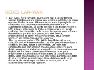     LAN (Local Área Network) alude a una red -a veces llamada
    subred- instalada en una misma sala, oficina o edificio. Los nodos
    o puntos finales de una LAN se conectan a una topología de red
    compartida utilizando un protocolo determinado. Con la
    autorización adecuada, se puede acceder a los dispositivos de la
    LAN, esto es, estaciones de trabajo, impresoras, etc., desde
    cualquier otro dispositivo de la misma. Las aplicaciones software
    desarrolladas para las LAN (mensajería electrónica,
    procesamiento de texto, hojas electrónicas, etc.) también
    permiten ser compartidas por los usuarios.
     Una red de área ancha o WAN (Wide Area Network) es una
    colección de LAN interconectadas. Las WAN pueden extenderse a
    ciudades, estados, países o continentes. Las redes que
    comprenden una WAN utilizan encaminadores (routers) para
    dirigir sus paquetes al destino apropiado. Los encaminadores son
    dispositivos hardware que enlazan diferentes redes para
    proporcionar el camino más eficiente para la transmisión de
    datos. Estos encaminadores están conectados por líneas de datos
    de alta velocidad, generalmente, líneas telefónicas de larga
    distancia, de manera que los datos se envían junto a las
    transmisiones telefónicas regulares.
 