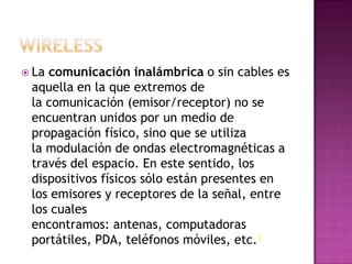  Lacomunicación inalámbrica o sin cables es
 aquella en la que extremos de
 la comunicación (emisor/receptor) no se
 encuentran unidos por un medio de
 propagación físico, sino que se utiliza
 la modulación de ondas electromagnéticas a
 través del espacio. En este sentido, los
 dispositivos físicos sólo están presentes en
 los emisores y receptores de la señal, entre
 los cuales
 encontramos: antenas, computadoras
 portátiles, PDA, teléfonos móviles, etc.1
 