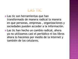  Las tic son herramientas que han
  transformado de manera radical la manera
  en que personas, empresas , organizaciones y
  sociedades pueden acceder a la información.
 Las tic han hecho un cambio radical, ahora
  ya no utilizamos casi el periódico ni los libros
  ahora lo hacemos por medio de la internet y
  también de los celulares.
 