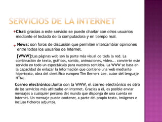 Chat: gracias a este servicio se puede charlar con otros usuarios
mediante el teclado de la computadora y en tiempo real.
 News: son foros de discusión que permiten intercambiar opiniones
 entre todos los usuarios de Internet.
 [WWW]:Las páginas web son la parte más visual de toda la red. La
combinación de texto, gráficos, sonido, animaciones, vídeo... convierte este
servicio en todo un espectáculo para nuestros sentidos. La WWW se basa en
la capacidad de enlazar la información que contiene una web mediante
hipertexto, obra del científico europeo Tim Berners-Lee, autor del lenguaje
HTML.
Correo electrónico:Junto con la WWW, el correo electrónico es otro
de los servicios más utilizados en Internet. Gracias a él, es posible enviar
mensajes a cualquier persona del mundo que disponga de una cuenta en
Internet. Un mensaje puede contener, a parte del propio texto, imágenes e
incluso ficheros adjuntos.
 