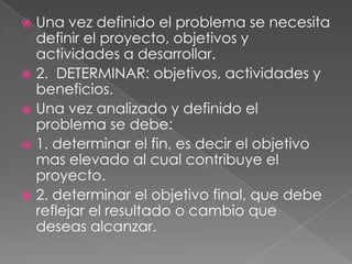  Una vez definido el problema se necesita
  definir el proyecto, objetivos y
  actividades a desarrollar.
 2. DETERMINAR: objetivos, actividades y
  beneficios.
 Una vez analizado y definido el
  problema se debe:
 1. determinar el fin, es decir el objetivo
  mas elevado al cual contribuye el
  proyecto.
 2. determinar el objetivo final, que debe
  reflejar el resultado o cambio que
  deseas alcanzar.
 