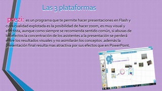 Las 3 plataformas
prezi: es un programa que te permite hacer presentaciones en Flash y
cuya cualidad explotada es la posibilidad de hacer zoom, es muy visual y
efectista, aunque como siempre se recomienda sentido común, si abusas de
los efectos la concentración de los asistentes a la presentación se perderá
entre los resultados visuales y no asimilarán los conceptos .además la
presentación final resulta mas atractiva por sus efectos que en PowerPoint.
 