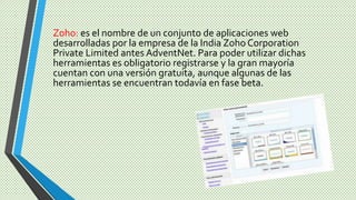 Zoho: es el nombre de un conjunto de aplicaciones web
desarrolladas por la empresa de la India Zoho Corporation
Private Limited antes AdventNet. Para poder utilizar dichas
herramientas es obligatorio registrarse y la gran mayoría
cuentan con una versión gratuita, aunque algunas de las
herramientas se encuentran todavía en fase beta.
 