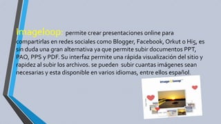 Imageloop: permite crear presentaciones online para
compartirlas en redes sociales como Blogger, Facebook, Orkut o Hi5, es
sin duda una gran alternativa ya que permite subir documentos PPT,
PAO, PPS y PDF. Su interfaz permite una rápida visualización del sitio y
rapidez al subir los archivos. se pueden subir cuantas imágenes sean
necesarias y esta disponible en varios idiomas, entre ellos español.
 