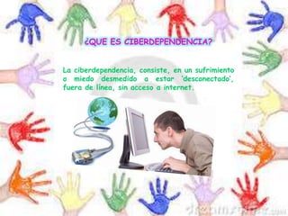 ¿QUE ES CIBERDEPENDENCIA?
La ciberdependencia, consiste, en un sufrimiento
o miedo desmedido a estar ‘desconectado’,
fuera de línea, sin acceso a internet.
 