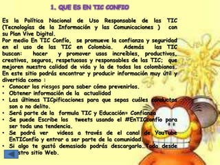 1. QUE ES EN TIC CONFIO
Es la Política Nacional de Uso Responsable de las TIC
(Tecnologías de la Información y las Comunicaciones ) con
su Plan Vive Digital.
Por medio En TIC Confío, se promueve la confianza y seguridad
en el uso de las TIC en Colombia. Además las TIC
buscan: hacer y promover usos increíbles, productivos,
creativos, seguros, respetuosos y responsables de las TIC; que
mejoren nuestra calidad de vida y la de todos los colombianos.
En este sitio podrás encontrar y producir información muy útil y
divertida como :
• Conocer los riesgos para saber cómo prevenirlos.
• Obtener información de la actualidad
• Las últimas TICpificaciones para que sepas cuáles conductas
son o no delito.
• Será parte de la formula TIC y Educación= Confianza
• Se puede Escribe los tweets usando el #EnTICconfío para
ser toda una tendencia.
• Se podrá ver videos a través de el canal de YouTube
EnTIConfío y entrar a ser parte de la comunidad.
• Si algo te gustó demasiado podrás descargarlo…Todo desde
nuestro sitio Web.
 