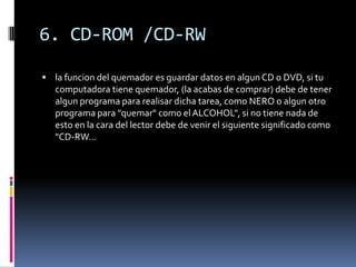 6. CD-ROM /CD-RW
 la funcion del quemador es guardar datos en algun CD o DVD, si tu
computadora tiene quemador, (la acabas de comprar) debe de tener
algun programa para realisar dicha tarea, como NERO o algun otro
programa para "quemar" como el ALCOHOL", si no tiene nada de
esto en la cara del lector debe de venir el siguiente significado como
"CD-RW...
 