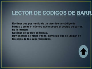 Escáner que por medio de un láser lee un código de
barras y emite el número que muestra el código de barras,
no la imagen.
Escáner de código de barras.
Hay escáner de mano y fijos, como los que se utilizan en
las cajas de los supermercados.
 