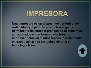 Una impresora es un dispositivo periférico del
ordenador que permite producir una gama
permanente de textos o gráficos de documentos
almacenados en un formato electrónico,
imprimiéndolos en medios físicos, normalmente
en papel, utilizando cartuchos de tinta o
tecnología láser.
 