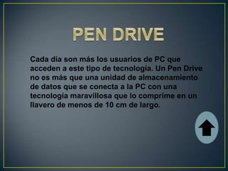 Cada día son más los usuarios de PC que
acceden a este tipo de tecnología. Un Pen Drive
no es más que una unidad de almacenamiento
de datos que se conecta a la PC con una
tecnología maravillosa que lo comprime en un
llavero de menos de 10 cm de largo.
 