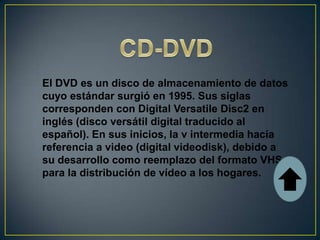 El DVD es un disco de almacenamiento de datos
cuyo estándar surgió en 1995. Sus siglas
corresponden con Digital Versatile Disc2 en
inglés (disco versátil digital traducido al
español). En sus inicios, la v intermedia hacía
referencia a video (digital videodisk), debido a
su desarrollo como reemplazo del formato VHS
para la distribución de vídeo a los hogares.
 
