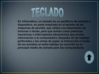 En informática, un teclado es un periférico de entrada o
dispositivo, en parte inspirado en el teclado de las
máquinas de escribir, que utiliza una disposición de
botones o teclas, para que actúen como palancas
mecánicas o interruptores electrónicos que envían
información a la computadora. Después de las tarjetas
perforadas y las cintas de papel, la interacción a través
de los teclados al estilo teletipo se convirtió en el
principal medio de entrada para las computadoras.
 