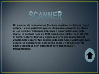 Un escáner de computadora (escáner proviene del idioma inglés
scanner) es un periférico que se utiliza para convertir, mediante
el uso de la luz, imágenes impresas o documentos a formato
digital. El escáner nace en 1984 cuando Microtek crea el MS-200,
el primer escáner blanco y negro que tenia una resolución de
200dpi. Este escáner fue desarrollado para Apple Macintosh. Los
escáneres pueden tener accesorios como un alimentador de
hojas automático o un adaptador para diapositivas y
transparencias.
 